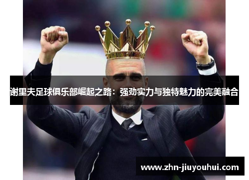 谢里夫足球俱乐部崛起之路：强劲实力与独特魅力的完美融合