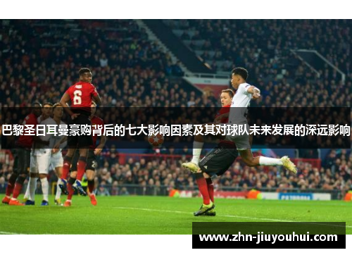 巴黎圣日耳曼豪购背后的七大影响因素及其对球队未来发展的深远影响