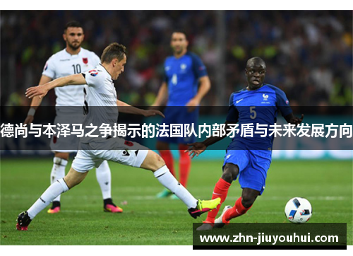 德尚与本泽马之争揭示的法国队内部矛盾与未来发展方向 德尚与本泽马之争揭示的法国队内部矛盾与未来发展方向