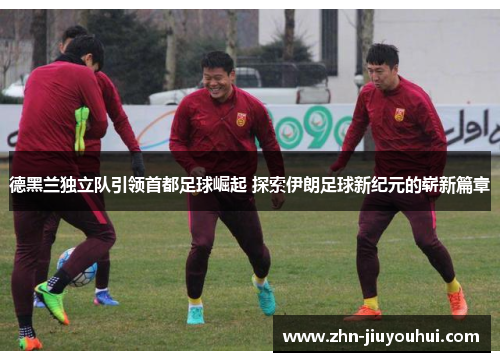 德黑兰独立队引领首都足球崛起 探索伊朗足球新纪元的崭新篇章 德黑兰独立队引领首都足球崛起 探索伊朗足球新纪元的崭新篇章