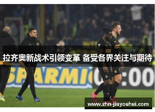 拉齐奥新战术引领变革 备受各界关注与期待 拉齐奥新战术引领变革 备受各界关注与期待