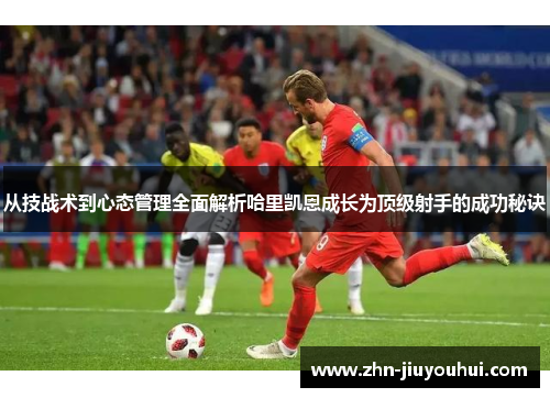 从技战术到心态管理全面解析哈里凯恩成长为顶级射手的成功秘诀 从技战术到心态管理全面解析哈里凯恩成长为顶级射手的成功秘诀