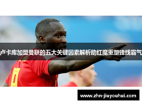 卢卡库加盟曼联的五大关键因素解析助红魔重塑锋线霸气 卢卡库加盟曼联的五大关键因素解析助红魔重塑锋线霸气