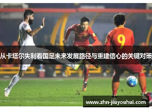 从卡塔尔失利看国足未来发展路径与重建信心的关键对策 从卡塔尔失利看国足未来发展路径与重建信心的关键对策