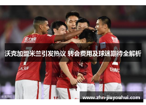 沃克加盟米兰引发热议 转会费用及球迷期待全解析