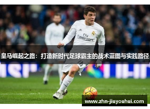 皇马崛起之路：打造新时代足球霸主的战术蓝图与实践路径