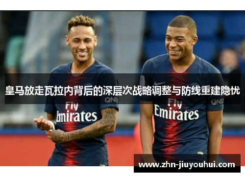 皇马放走瓦拉内背后的深层次战略调整与防线重建隐忧