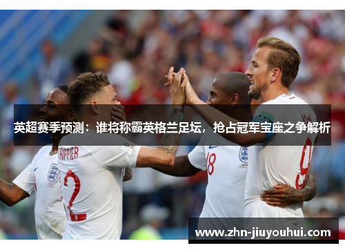 英超赛季预测：谁将称霸英格兰足坛，抢占冠军宝座之争解析