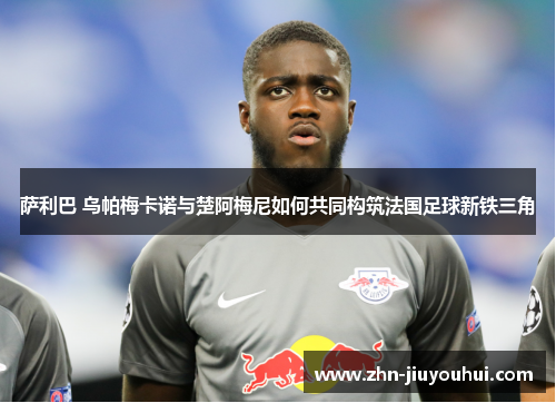 萨利巴 乌帕梅卡诺与楚阿梅尼如何共同构筑法国足球新铁三角