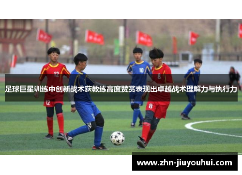 足球巨星训练中创新战术获教练高度赞赏表现出卓越战术理解力与执行力