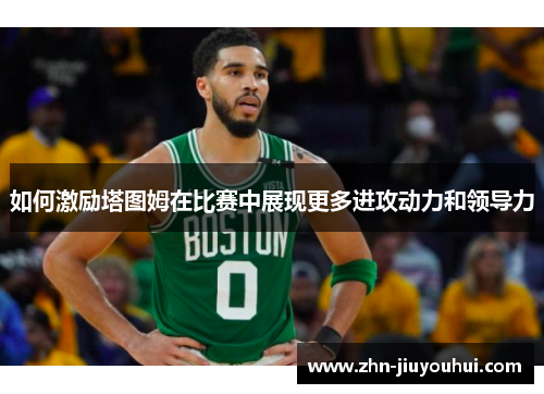 如何激励塔图姆在比赛中展现更多进攻动力和领导力 如何激励塔图姆在比赛中展现更多进攻动力和领导力
