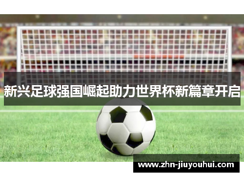 新兴足球强国崛起助力世界杯新篇章开启