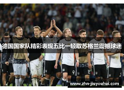 德国国家队精彩表现五比一轻取苏格兰震撼球迷 德国国家队精彩表现五比一轻取苏格兰震撼球迷