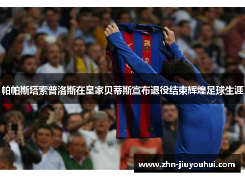 帕帕斯塔索普洛斯在皇家贝蒂斯宣布退役结束辉煌足球生涯 帕帕斯塔索普洛斯在皇家贝蒂斯宣布退役结束辉煌足球生涯