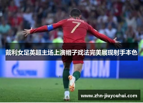 戴利女足英超主场上演帽子戏法完美展现射手本色 戴利女足英超主场上演帽子戏法完美展现射手本色