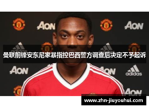 曼联前锋安东尼家暴指控巴西警方调查后决定不予起诉